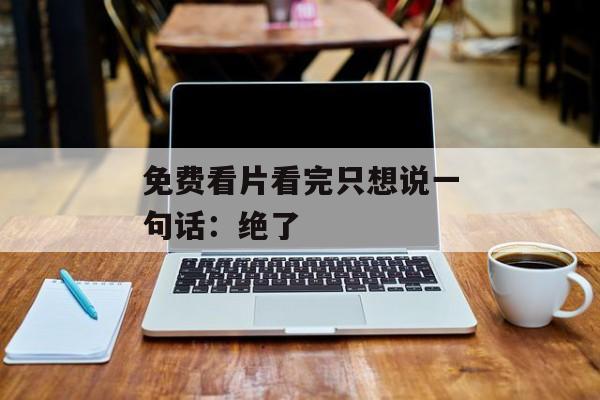 免费看片看完只想说一句话：绝了