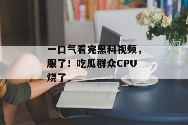 一口气看完黑料视频，服了！吃瓜群众CPU烧了