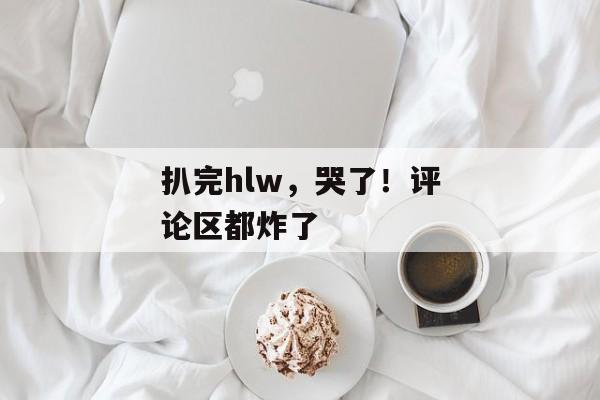 扒完hlw，哭了！评论区都炸了