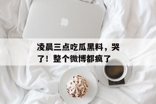 凌晨三点吃瓜黑料，哭了！整个微博都疯了